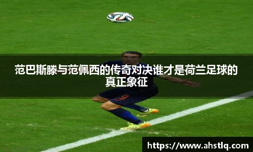 范巴斯滕与范佩西的传奇对决谁才是荷兰足球的真正象征