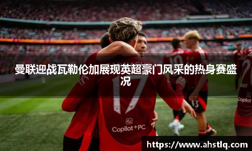 曼联迎战瓦勒伦加展现英超豪门风采的热身赛盛况