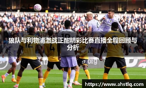 狼队与利物浦激战正酣精彩比赛直播全程回顾与分析