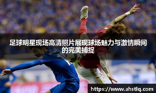 足球明星现场高清照片展现球场魅力与激情瞬间的完美捕捉