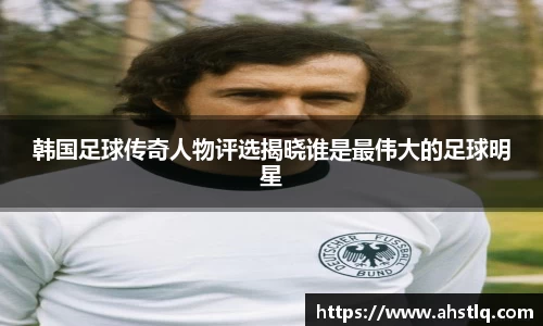 韩国足球传奇人物评选揭晓谁是最伟大的足球明星